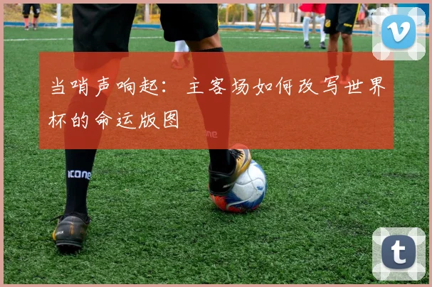 当哨声响起：主客场如何改写世界杯的命运版图
