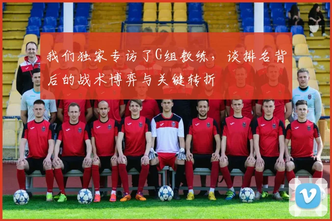我们独家专访了G组教练,谈排名背后的战术博弈与关键转折