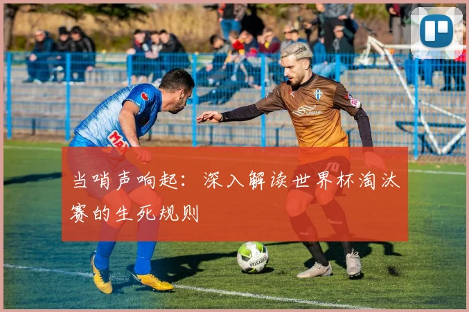 当哨声响起：深入解读世界杯淘汰赛的生死规则