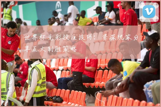 世界杯竞彩投注技巧：资深玩家分享五大制胜策略