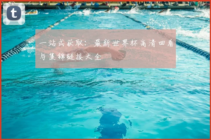 一站式获取：最新世界杯高清回看与集锦链接大全