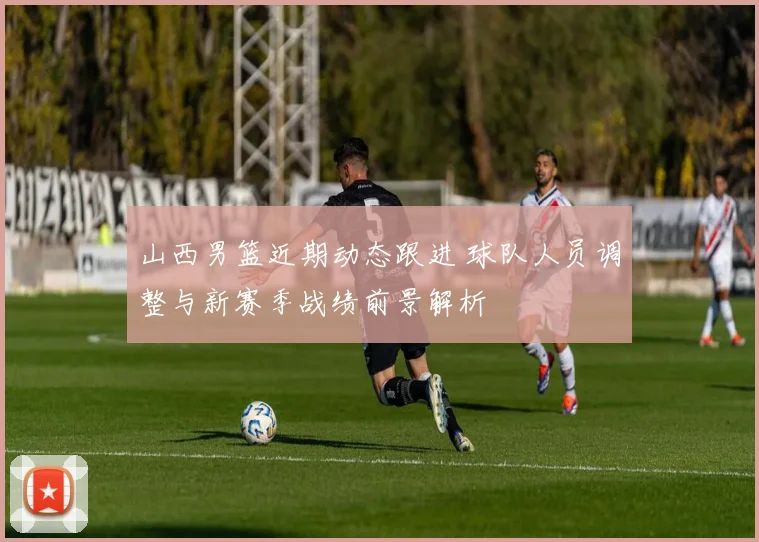山西男篮近期动态跟进 球队人员调整与新赛季战绩前景解析