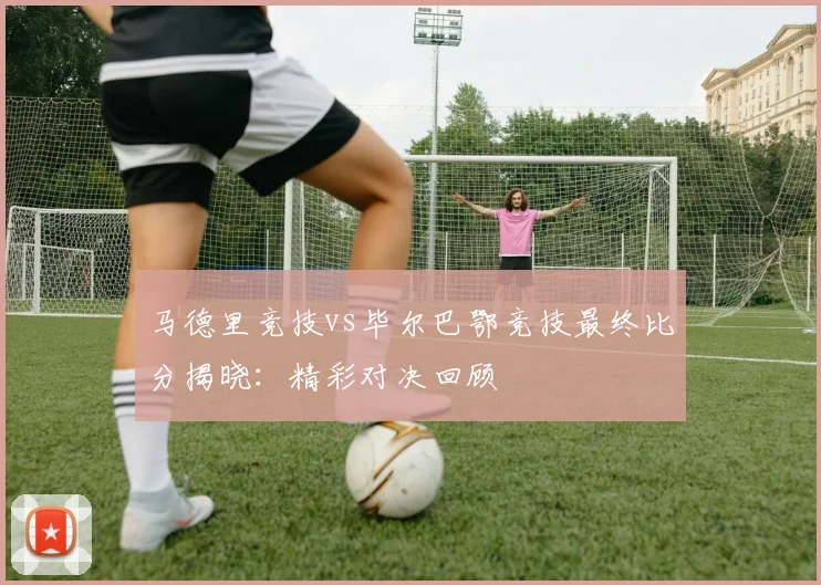 马德里竞技vs毕尔巴鄂竞技最终比分揭晓:精彩对决回顾