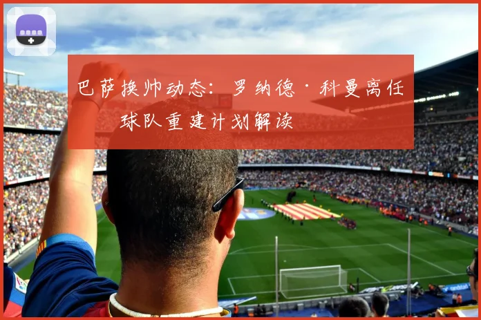 巴萨换帅动态：罗纳德·科曼离任后球队重建计划解读
