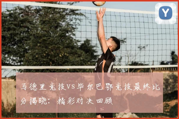 马德里竞技vs毕尔巴鄂竞技最终比分揭晓：精彩对决回顾