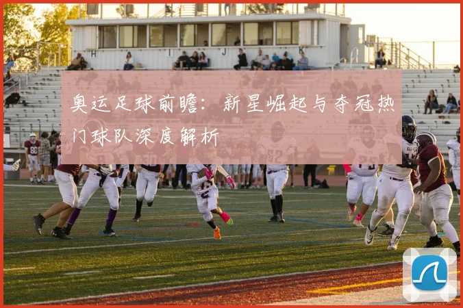 奥运足球前瞻：新星崛起与夺冠热门球队深度解析