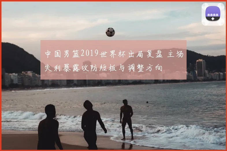 中国男篮2019世界杯出局复盘 主场失利暴露攻防短板与调整方向