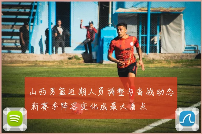 山西男篮近期人员调整与备战动态 新赛季阵容变化成最大看点