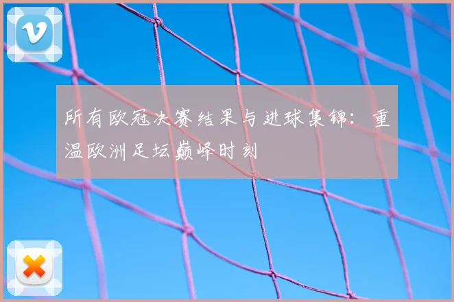 所有欧冠决赛结果与进球集锦：重温欧洲足坛巅峰时刻