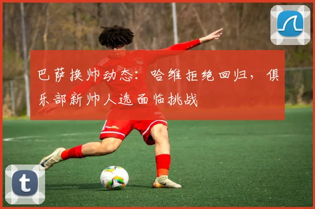 巴萨换帅动态：哈维拒绝回归，俱乐部新帅人选面临挑战