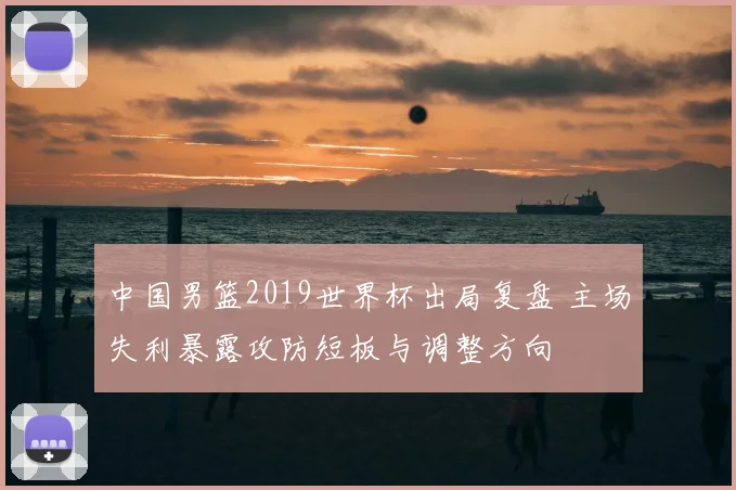 中国男篮2019世界杯出局复盘 主场失利暴露攻防短板与调整方向