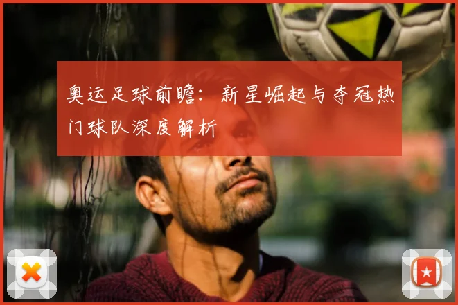 奥运足球前瞻：新星崛起与夺冠热门球队深度解析