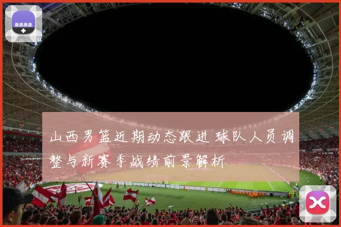 山西男篮近期动态跟进 球队人员调整与新赛季战绩前景解析