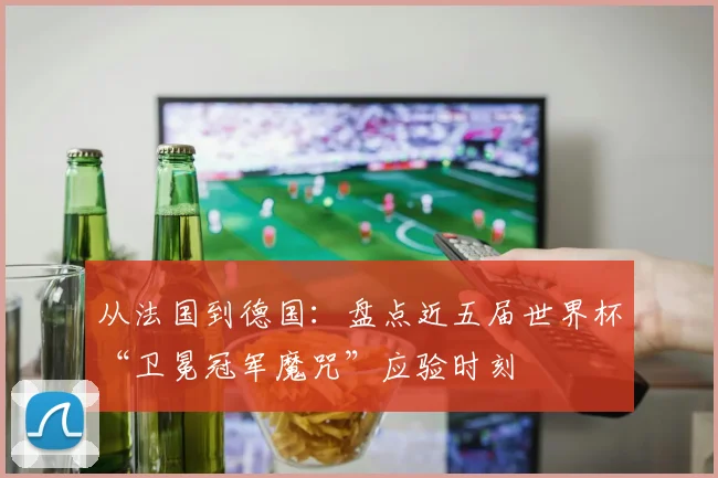 从法国到德国：盘点近五届世界杯“卫冕冠军魔咒”应验时刻