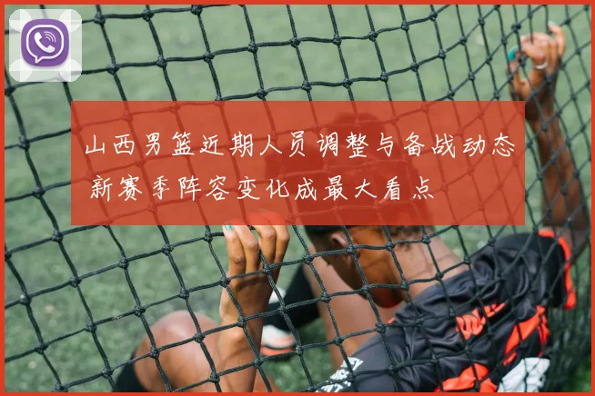 山西男篮近期人员调整与备战动态 新赛季阵容变化成最大看点
